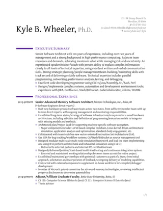 Kyle B. Wheeler, Ph.D.
2311 W. Grassy Branch Dr.
Meridian, ID 83646
(513) 307-3322
dated-99319c29b0dd8c8b@memoryhole.net
memoryhole.net/~kyle
Executive Summar
Senior Software Architect with ten years of experience, including over two years of
management and a strong background in high-performance computing. Balances team
resources and demands, achieving maximum value while managing risk and uncertainty. An
experienced speaker/trainer/coach with proven ability to explain complex information
clearly to all levels of technical expertise, using excellent written and verbal communication
skills. Strong strategic planning/people management/team-building/mentoring skills with
track record of delivering reliable software. Technical expertise includes parallel
programming, networking, performance analysis, testing, and debugging.
Excellent code developer/programmer using C/C++/Java/Assembly, SH/Bash, Perl
Designs/implements complex systems, automation and development environment tools;
experience with JIRA, Confluence, Stash/Bitbucket, CodeCollaborator, Jenkins, SLURM
Professional Experience
2013–present Senior Advanced Memory Software Architect, Micron Technologies, Inc., Boise, ID
(9 Software Engineer direct reports)
Built new hardware product software team across two states, from self to 18-member team with up
to nine direct reports, with ongoing management and mentoring responsibilities.
Established long-term vision/strategy of software infrastructure/ecosystem for a novel hardware
architecture, including selection and definition of programming/execution models to integrate
with existing models and methods.
Architected plan/Project Lead for supporting machine-specific software ecosystem.
- Major components include: LLVM-based compiler toolchain, Linux kernel driver, architectural
simulation, application analysis and optimization, standards body engagement, etc.
Collaborated with team to define new vector-oriented Instruction Set Architecture (ISA).
Use JIRA for bug tracking/workflow systems; Git/Stash/BitBucket as source management tool
Designed modular multi-scale multi-node simulation framework and lead the team implementing
and using it to perform architectural and behavioral simulation using C & C++
- Delivered to external partners and internal RTL verification team
Designed/delivered Jenkins/Stash-based multi-level testing and continuous integration system.
- Fostered and maintained working relationships between teams across the entire project.
Established/maintained partnerships with potential customers as part of a team, from initial
approach, solicitation and incorporation of feedback, to ongoing delivery of modeling capabilities.
Contracted with external companies to supplement in-house workforce for compiler/debugger
development
Member of Micron’s patent committee for advanced memory technologies, reviewing intellectual
property disclosures to determine patentability
2014–present Adjunct/Affiliate Graduate Faculty, Boise State University, Boise, ID
CS 121: Computer Science I (Intro to Java); CS 221: Computer Science II (Intro to Java)
Thesis advisor
1/2
 