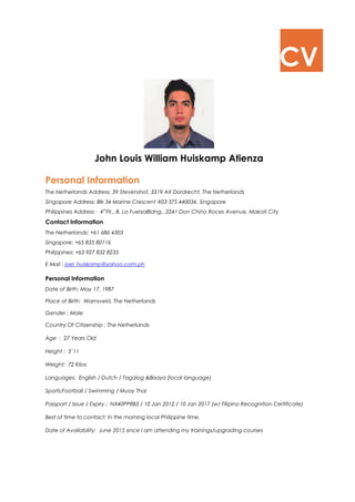 CV 
John Louis William Huiskamp Atienza 
Personal Information 
The Netherlands Address: 39 Stevenshof, 3319 AX Dordrecht, The Netherlands 
Singapore Address: Blk 34 Marine Crescent #03 37S 440034, Singapore 
Philippines Address : 4thFlr., B. La FuerzaBldng., 2241 Don Chino Roces Avenue, Makati City 
Contact Information 
The Netherlands: +61 686 4303 
Singapore: +65 835 80116 
Philippines: +63 927 832 8235 
E Mail : joel_huiskamp@yahoo.com.ph 
Personal Information 
Date of Birth: May 17, 1987 
Place of Birth: Warnsveld, The Netherlands 
Gender : Male 
Country Of Citizenship : The Netherlands 
Age : 27 Years Old 
Height : 5’11 
Weight: 72 Kilos 
Languages: English / Dutch / Tagalog &Bisaya (local language) 
Sports:Football / Swimming / Muay Thai 
Passport / Issue / Expiry : NX40PP8B3 / 10 Jan 2012 / 10 Jan 2017 (w/ Filipino Recognition Certificate) 
Best of time to contact: In the morning local Philippine time. 
Date of Availability: June 2015 since I am attending my trainings/upgrading courses 
 