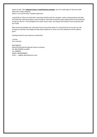 expire on april 2017 almoust 5 years in saudi chevron company and I am really eager to become establ
ished with a large company,
Where I con assume these broader experience
I would like to inform you that after I have been familiar with the company system and procedures and with
the belief that catering company hotels standerd international extends career opportunities to the ambitious
young men like me. I am privileged to be a part of your team, and always look forward to be associated with
your hotel.
May I have the privilege of an interview? If you let me know when it is convenient for you to see me I will
arrange my calendar accordingly you May pleas telephone or write me at the telephone and the address
given.
Looking forward to your positive consideration
I remain,
Your sincerely
Adel Zaghloul
Ganeral Food Specilest @saudi chevron company
Tel :966 3578422 ext 4822
Fax :3582954
Mobile :966502848403
Email ---- Zaghlas @saudichevron.com
 