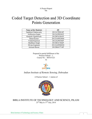Birla Institute of Technology and Science, Pilani
1
A Project Report
On
Coded Target Detection and 3D Coordinate
Points Generation
Name of the Students ID
Sankhya Chakravarty 2012A7PS014P
Aishwarya Gupta 2012A2PS241P
Kunjesh Agashiwala 2012B5A3663P
Ishan Kumar 2012AAPS246H
Vishal Kejriwal 2012A2PS366P
Shubham Singh 2012B3A7466P
Divija Gogineni 2012AAPS003H
Jaiwant Rawat 2012B4A7714P
Prepared in partial fulfillment of the
Practice School – 1
Course No. – BITS F221
At
Indian Institute of Remote Sensing, Dehradun
A Practice School – 1 station of
BIRLA INSTITUTE OF TECHNOLOGY AND SCIENCE, PILANI
23rd
May to 17th
July, 2014
 