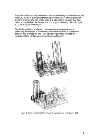 3
Each block is individually modelled to approximated heights obtained from the
AutoCAD model in the Gambit modelling environment for compatibility with
the CFD program of which will be used at a later date to simulate fluid flow
over the compiled blocks. I was made in charge of modelling blocks B13_14,
B27_28, B29_30 and B33_34.
Due to Gambit being a relatively new operating environment for me
personally, I had to put in the effort to seek online tutorials to operate the
software and towards the end I was able to competently manage the
modelling of the city blocks as shown below in Figure 2.
Figure 2: Gambit modelling of individually delegated blocks of Melbourne CBD
 