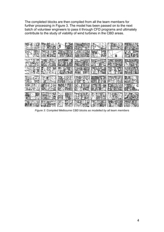 4
The completed blocks are then compiled from all the team members for
further processing in Figure 3. The model has been passed on to the next
batch of volunteer engineers to pass it through CFD programs and ultimately
contribute to the study of viability of wind turbines in the CBD areas.
Figure 3: Compiled Melbourne CBD blocks as modelled by all team members
 