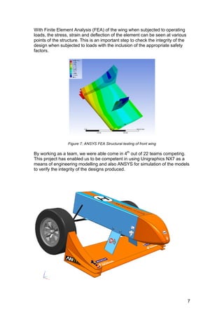 7
With Finite Element Analysis (FEA) of the wing when subjected to operating
loads, the stress, strain and deflection of the element can be seen at various
points of the structure. This is an important step to check the integrity of the
design when subjected to loads with the inclusion of the appropriate safety
factors.
Figure 7: ANSYS FEA Structural testing of front wing
By working as a team, we were able come in 4th
out of 22 teams competing.
This project has enabled us to be competent in using Unigraphics NX7 as a
means of engineering modelling and also ANSYS for simulation of the models
to verify the integrity of the designs produced.
 