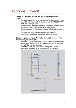8
Additional Projects
• Design of a Materials Impact Test Rig using Unigraphics NX7
(2009)
o CAD design work focusing on integrity of designed components
o Assembly with individually designed parts in the “ASSEMBLY”
mode into a final product
o Focused on the assembly constraint functions to limit the range
of motions of the components relative to each other
o Stress and strain on the components are calculated manually in
Excel
o Introduction to integration of variables into design for
streamlined change of specifications where applicable.
• Design of specimen holder for the Far-Infrared Beamline of the
Australian Synchrotron (2011)
o Designed a current specimen holder for spectroscopy machinery
with a higher aperture to allow higher transmitivity of far-infrared
x-rays (F-IR) from the beamline
o Drafted a CAD model of the holder to be passed onto the
mechanical workshop to be fabricated and PVD coated
 