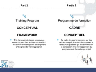 Part 2
Training Program
CONCEPTUAL
FRAMEWORK
This framework is based on previous
research, past data and resources which
assisted in the design and development
of the project‟s training program
Partie 2
Programme de formation
CADRE
CONCEPTUEL
Ce cadre tire ses fondements sur des
recherches précédentes, des données et
ressources passées qui assisteront dans
la conception et le développement du
programme de formation du projet
 