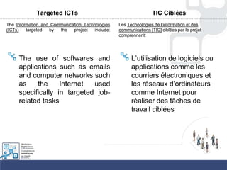 Targeted ICTs
The Information and Communication Technologies
(ICTs) targeted by the project include:
The use of softwares and
applications such as emails
and computer networks such
as the Internet used
specifically in targeted job-
related tasks
TIC Ciblées
Les Technologies de l‟information et des
communications [TIC] ciblées par le projet
comprennent:
L‟utilisation de logiciels ou
applications comme les
courriers électroniques et
les réseaux d‟ordinateurs
comme Internet pour
réaliser des tâches de
travail ciblées
 
