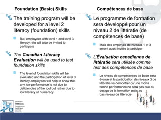 Foundation (Basic) Skills
The training program will be
developed for a level 2
literacy (foundation) skills
But, employees with level 1 and level 3
literacy rate will also be invited to
participate
The Canadian Literacy
Evaluation will be used to test
foundation skills
The level of foundation skills will be
evaluated and the participation of level 3
literacy employees will help to show that
any low performance is not due to
deficiencies of the tool but rather due to
low literacy or numeracy
Compétences de base
Le programme de formation
sera développé pour un
niveau 2 de littératie (de
compétences de base)
Mais des employés de niveaux 1 et 3
seront aussi invités à participer
L’Évaluation canadienne de
littératie sera utilisée comme
test des compétences de base
Le niveau de compétences de base sera
évalué et la participation de niveaux 3 de
littératie va démontrer qu‟une moins
bonne performance ne sera pas due au
design de la formation mais au
bas niveau de littéracie
 