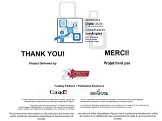 THANK YOU!
Project Delivered by
The opinions and interpretations in this publication are those of the
author and do not necessarily reflect those of the Government of
Canada.
MERCI!
Projet livré par
Les opinions et les interprétations figurant dans la présente publication sont celles
de l‟auteur et ne représentent pas nécessairement celles du gouvernement du
Canada.
Funding Partners • Partenaires financiers
The N.B. Department of Post-Secondary Education, Training and Labour and the Regional
Development Corporation [N.B.] are also participating in funding the project.
Le ministère de l‟Éducation postsecondaire, de la Formation et du Travail du N.-B. et la Société de
développement régional [N.-B.] participent aussi au financement du projet.
Funded in part by the Government of Canada's Adult Learning, Literacy and
Essential Skills Program and ACOA‟s Business Development Program..
Financé en partie par le gouvernement du Canada, Programme
d‟apprentissage, d‟alphabétisation et d‟acquisition des compétences essentielles
pour les adultes et le Programme de développement des entreprises de l‟APÉCA.
 