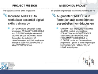 PROJECT MISSION
The Digital Essential Skills project will
Increase ACCESS to
workplace essential digital
skills training by
OFFERING rural SMEs low skilled
employees AN EASILY ACCESSIBLE
and FLEXIBLE workplace essential
DIGITAL SKILLS TRAINING model
focused on the autonomy of
owner/managers and their employees
through a SELF-PACED ONLINE E-
LEARNING PROGRAM
MISSION DU PROJET
Le projet Compétences essentielles numériques va
Augmenter l‟ACCÉS à la
formation aux compétences
essentielles numériques en
OFFRANT aux employés peu qualifiés
des PME rurale à un modèle de
FORMATION aux COMPÉTENCES
ESSENTIELLES NUMÉRIQUES
FACILEMENT ACCESSIBLE et
FLEXIBLE centré sur l‟autonomie du
propriétaire / gérant et leurs emplyés par
l‟entreprise d‟une FORMATION EN
LIGNE auto-régulée
 