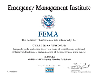 Emergency Management Institute
This Certificate of Achievement is to acknowledge that
has reaffirmed a dedication to serve in times of crisis through continued
professional development and completion of the independent study course:
Tony Russell
Superintendent
Emergency Management Institute
CHARLES ANDERSON JR.
IS-00362.a
Multihazard Emergency Planning for Schools
Issued this 25th Day of July, 2016
0.3 IACET CEU
 