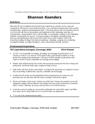230 Childers St (PO Box 192) Rutherford College NC 28671* (828) 390-7096* sakoenders@hotmail.com
Shannon Koenders
Summary
More than 20 years combined retail and call center experience in customer service, sales and
management, with the last 5 years being from home. I am a self-directed professional with excellent
communication, analytical and management skills. I effectively interact with team members from all
over the world with diverse back grounds and temperament while maintaining open lines of
communication. Strong problem solver with the ability to conceptualize solutions to the challenging
situations and maximize the success. A strong team player, developing and implementing new
processes and sharing them with my peers for overall success of the company. End to end
ownership, handling all things from interviewing/hiring, scheduling, assigning task, monitoring,
coaching/developing, providing disciplinary action when needed, and daily motivator.
Professional Experience
TCC (operations manager), Convergys, WAH 2014-Present
 As TCC, I am responsible for training, developing and managing the performance of 15
Coaches as well as 1 to 5 teams of 15-20 agents as they come through transition (a 10 day
period after training before production). I also have 10 PRTs (program ready trainers) that
report to me that I am also responsible for coaching and developing.
 Monitor daily debriefs lead by the coaches with each group ensuring that the time is being used
productively and that the daily topics assigned is being covered.
 Daily traids with the Coaches as they deliver coaching to the agents they are assigned, to ensure
they are providing feedback that is specific, actionable and encouraging.
 Confirm that all coaches are knowledgeable and have integrated any new processes and
procedures into not only their calls but in their coaching’s with the new agents.
 Review and analyze all the teams’ statistics on a daily basis. Ensure team members receive the
appropriate ongoing skill development and training necessary to drive performance around the
client’s metrics. Following up on any concerns I have or see with the metrics.
 Assist the coaches in setting up a successfulcoaching plan for each of their agents, and follow
up to make sure it’s being followed or if we need to make any adjustments.
 ** As well as the standard manager duties.
Team Leader/ Manager , Convergys, WAH (work at home) 2011-2014
 