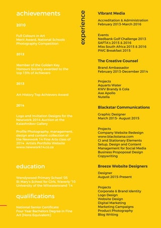 National Senior Certiﬁcate
Four Year Bachelors Degree in Fine
Art [Hons Equivalent]
Wendywood Primary School ‘05
St Mary’s School for Girls, Waverly ‘10
University of the Witwatersrand ’14
education
qualiﬁcations
experience
Designer
August 2015-Present
Breeze Website Designers
Projects
Corporate & Brand Identity
Logo Design
Website Design
Digital Marketing
Marketing Campaigns
Product Photography
Blog Writing
The Creative Counsel
Brand Ambassador
February 2013-December 2014
Projects
Aquarts Water
KWV Brandy & Cola
Axe Apollo
Nutella
VIbrant Media
Accreditation & Administration
February 2013-March 2016
Events
Nedbank Golf Challenge 2013
SAFTA’s 2015 & 2016
Miss South Africa 2015 & 2016
PWC Breakfast 2015
Blackstar Communications
Graphic Designer
March 2015- August 2015
Projects
Company Website Redesign
www.blackstarsa.com
CI and Stationary Elements
Setup, Design and Content
Management for Social Media
Business Propoposal Design
Copywriting
2010
Member of the Golden Key
Honours Society awarded to the
top 15% of Achievers
2012
Art History Top Achievers Award
2013
Logo and Invitation Designs for the
Newwork 2014 Auction at the
Kalashnikov Gallery
Proﬁle Photography, management,
design and content collection of
the Newwork 14 Fine Arts class of
2014 Artists Portfolio Website
www.newwork14.co.za
2014
Full Colours in Art
Merit Award, National Schools
Photography Competition
achievements
 