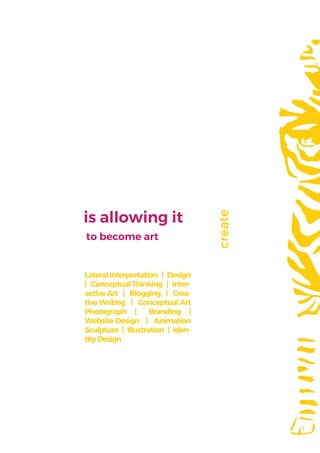 is allowing it
to become art
LateralInterpretation | Design
| ConceptualThinking | Inter-
active Art | Blogging | Crea-
tive Writing | Conceptual Art
Photograph | Branding |
Website Design | Animation
Sculpture | Illustration | Iden-
tityDesign
create
 