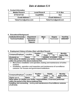 Zain al abdeen C.V
3. Contact Information
Mobile Phone # Local Phone # P. O. Box
07703107120 Iraq(00964) Non
E-mail Address 1 E-mail Address 2
Yakee7zoro@yahoo.com Yakee7zoro@gmail.com
4. Educational Background
Institution/University Department Major Degree Year/City
Technical Institute Technician :
Electrical-
Telecom
IT Technician 2006/2007
5. Employment History & Duties (Start with Most Recent)
Company/Employer Location
Position
Title
Period Monthly
Salary RateFrom To
Al amerat co. Basra IT 5/8/2008 9/12/2009 750$
Write bellow (in details) your duties, responsibilities, & services performed
within the period of the above motioned firm
 Monument, installation and operation, testing and maintenance of online
systems
 Installation, operation and inspection and maintenance of surveillance
cameras / for houses and government institutions
Company/Employer Location
Position
Title
Period Monthly
Salary RateFrom To
Digital eye co Basra IT 2012 2013 900$
Write bellow (in details) your duties, responsibilities, & services performed
within the period of the above motioned firm
Installing and connecting , testing and maintenance of surveillance cameras
of all kinds
 