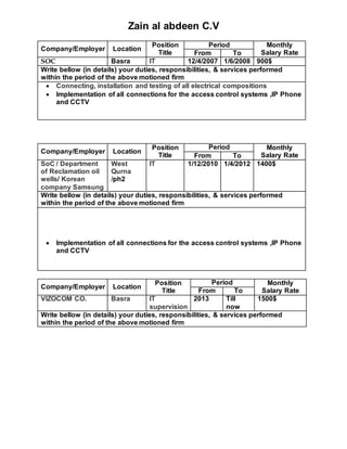 Zain al abdeen C.V
Company/Employer Location
Position
Title
Period Monthly
Salary RateFrom To
SOC Basra IT 12/4/2007 1/6/2008 900$
Write bellow (in details) your duties, responsibilities, & services performed
within the period of the above motioned firm
 Connecting, installation and testing of all electrical compositions
 Implementation of all connections for the access control systems ,IP Phone
and CCTV
Company/Employer Location
Position
Title
Period Monthly
Salary RateFrom To
SoC / Department
of Reclamation oil
wells/ Korean
company Samsung
West
Qurna
/ph2
IT 1/12/2010 1/4/2012 1400$
Write bellow (in details) your duties, responsibilities, & services performed
within the period of the above motioned firm
 Implementation of all connections for the access control systems ,IP Phone
and CCTV
Company/Employer Location
Position
Title
Period Monthly
Salary RateFrom To
VIZOCOM CO. Basra IT
supervision
2013 Till
now
1500$
Write bellow (in details) your duties, responsibilities, & services performed
within the period of the above motioned firm
 