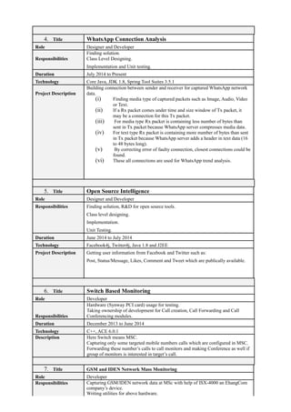 4. Title WhatsApp Connection Analysis
Role Designer and Developer
Responsibilities
Finding solution.
Class Level Designing.
Implementation and Unit testing.
Duration July 2014 to Present
Technology Core Java, JDK 1.8, Spring Tool Suites 3.5.1
Project Description
Building connection between sender and receiver for captured WhatsApp network
data.
(i) Finding media type of captured packets such as Image, Audio, Video
or Text.
(ii) If a Rx packet comes under time and size window of Tx packet, it
may be a connection for this Tx packet.
(iii) For media type Rx packet is containing less number of bytes than
sent in Tx packet because WhatsApp server compresses media data.
(iv) For text type Rx packet is containing more number of bytes than sent
in Tx packet because WhatsApp server adds a header in text data (16
to 48 bytes long).
(v) By correcting error of faulty connection, closest connections could be
found.
(vi) These all connections are used for WhatsApp trend analysis.
5. Title Open Source Intelligence
Role Designer and Developer
Responsibilities Finding solution, R&D for open source tools.
Class level designing.
Implementation.
Unit Testing.
Duration June 2014 to July 2014
Technology Facebook4j, Twitter4j, Java 1.8 and J2EE
Project Description Getting user information from Facebook and Twitter such as:
Post, Status/Message, Likes, Comment and Tweet which are publically available.
6. Title Switch Based Monitoring
Role Developer
Responsibilities
Hardware (Synway PCI card) usage for testing.
Taking ownership of development for Call creation, Call Forwarding and Call
Conferencing modules.
Duration December 2013 to June 2014
Technology C++, ACE 6.0.1
Description Here Switch means MSC.
Capturing only some targeted mobile numbers calls which are configured in MSC.
Forwarding these number’s calls to call monitors and making Conference as well if
group of monitors is interested in target’s call.
7. Title GSM and IDEN Network Mass Monitoring
Role Developer
Responsibilities Capturing GSM/IDEN network data at MSc with help of ISX-4000 an EhangCom
company’s device.
Writing utilities for above hardware.
 