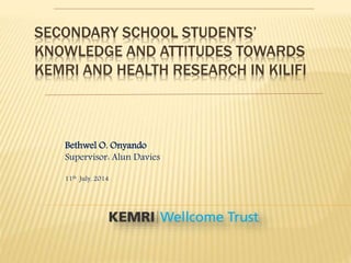 SECONDARY SCHOOL STUDENTS’
KNOWLEDGE AND ATTITUDES TOWARDS
KEMRI AND HEALTH RESEARCH IN KILIFI
Bethwel O. Onyando
Supervisor: Alun Davies
11th July, 2014
 