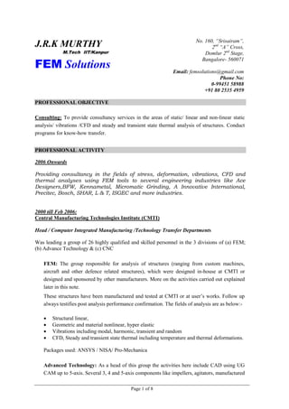 Page 1 of 8
J.R.K MURTHY
M.Tech IIT/Kanpur
FEM Solutions
No. 160, “Srisairam”,
2nd
“A” Cross,
Domlur 2nd
Stage,
Bangalore- 560071
Email: femsolutions@gmail.com
Phone No:
0-99451 58988
+91 80 2535 4959
PROFESSIONAL OBJECTIVE
Consulting: To provide consultancy services in the areas of static/ linear and non-linear static
analysis/ vibrations /CFD and steady and transient state thermal analysis of structures. Conduct
programs for know-how transfer.
PROFESSIONAL ACTIVITY
2006 Onwards
Providing consultancy in the fields of stress, deformation, vibrations, CFD and
thermal analyses using FEM tools to several engineering industries like Ace
Designers,BFW, Kennametal, Micromatic Grinding, A Innovative International,
Precitec, Bosch, SHAR, L & T, ISGEC and more industries.
2000 till Feb 2006:
Central Manufacturing Technologies Institute (CMTI)
Head / Computer Integrated Manufacturing /Technology Transfer Departments
Was leading a group of 26 highly qualified and skilled personnel in the 3 divisions of (a) FEM;
(b) Advance Technology & (c) CNC
FEM: The group responsible for analysis of structures (ranging from custom machines,
aircraft and other defence related structures), which were designed in-house at CMTI or
designed and sponsored by other manufacturers. More on the activities carried out explained
later in this note.
These structures have been manufactured and tested at CMTI or at user’s works. Follow up
always testifies post analysis performance confirmation. The fields of analysis are as below:-
 Structural linear,
 Geometric and material nonlinear, hyper elastic
 Vibrations including modal, harmonic, transient and random
 CFD, Steady and transient state thermal including temperature and thermal deformations.
Packages used: ANSYS / NISA/ Pro-Mechanica
Advanced Technology: As a head of this group the activities here include CAD using UG
CAM up to 5-axis. Several 3, 4 and 5-axis components like impellers, agitators, manufactured
 