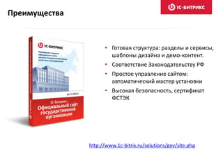 • Готовая структура: разделы и сервисы,
шаблоны дизайна и демо-контент.
• Соответствие Законодательству РФ
• Простое управление сайтом:
автоматический мастер установки
• Высокая безопасность, сертификат
ФСТЭК
Преимущества
http://www.1c-bitrix.ru/solutions/gov/site.php
 