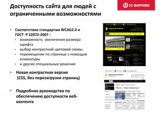 Доступность сайта для людей с
ограниченными возможностями
• Соответствие стандартам WCAG2.0 и
ГОСТ Р 52872-2007 :
• возможность увеличения размера
шрифта
• выбор контрастной цветовой схемы
• перемещение по странице с помощью
клавиатуры
• и другие специальные решения
• Новая контрастная версия
(CSS, без перезагрузки страниц)
• Подробное руководство по
обеспечению доступности веб-
контента
 