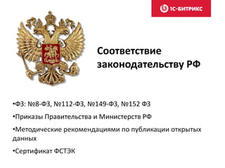 Соответствие
законодательству РФ
•ФЗ: №8-ФЗ, №112-ФЗ, №149-ФЗ, №152 ФЗ
•Приказы Правительства и Министерств РФ
•Методические рекомендациями по публикации открытых
данных
•Сертификат ФСТЭК
 