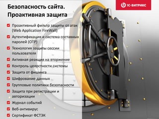 Проактивный фильтр защиты от атак
(Web Application FireWall)
Аутентификация и система составных
паролей (OTP)
Технология защиты сессии
пользователя
Активная реакция на вторжение
Контроль целостности системы
Защита от фишинга
Шифрование данных
Групповые политики безопасности
Защита при регистрации и
авторизации
Журнал событий
Веб-антивирус
Сертификат ФСТЭК
Безопасность сайта.
Проактивная защита
 