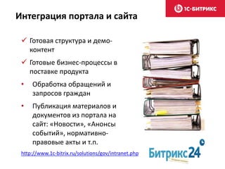  Готовая структура и демо-
контент
 Готовые бизнес-процессы в
поставке продукта
• Обработка обращений и
запросов граждан
• Публикация материалов и
документов из портала на
сайт: «Новости», «Анонсы
событий», нормативно-
правовые акты и т.п.
Интеграция портала и сайта
http://www.1c-bitrix.ru/solutions/gov/intranet.php
 