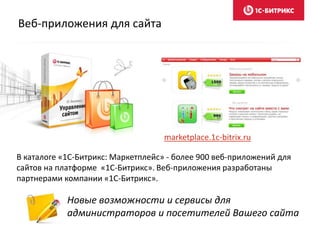 Веб-приложения для сайта
Новые возможности и сервисы для
администраторов и посетителей Вашего сайта
В каталоге «1C-Битрикс: Маркетплейс» - более 900 веб-приложений для
сайтов на платформе «1C-Битрикс». Веб-приложения разработаны
партнерами компании «1С-Битрикс».
marketplace.1c-bitrix.ru
 