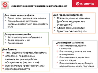 Интерактивная карта: сценарии использования
Для интернет-магазинов:
 Показ магазинов, где есть
самовывоз
 Показ точек доставки, где есть
примерочные
 Показ магазинов, где можно
купить в кредит
 Показ магазинов, где действуют
накопительные карты партнеров
Для банков:
 Типы отделений: офисы, банкоматы
 отделения по различным
категориям, режим работы,
обслуживание физ лиц и т.п);
 региональные представительства
 прокладка маршрута
Для городских порталов:
 Показ социальных объектов
(учебные, медицинские
учреждения)
 Афиша важных событий
 Туристические маршруты
Для транспортного сайта
 Карта маршрутов автобусов и т.п
 Карта парковок и азс
 Прокат машин
Для офиса или сети офисов
 Показ схемы проезда и сети офисов
 Показ офисов по категориям
(например набор услуг, режим работы
и т.п)
 