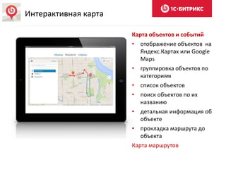 Карта объектов и событий
• отображение объектов на
Яндекс.Картах или Google
Maps
• группировка объектов по
категориям
• список объектов
• поиск объектов по их
названию
• детальная информация об
объекте
• прокладка маршрута до
объекта
Карта маршрутов
Интерактивная карта
 