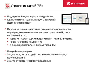 Управление картой (API)
 Поддержка Яндекс.Карты и Google Maps
 Единый источник данных и для мобильной
и для десктоп версии
 Кастомизация внешнего вида (задание пользовательских
маркеров, изменение высоты карты, цвета линий , текст
сообщений и т.п):
• через интерфейс административной панели 1С-Битрикс
• Через настройки компонента
• с помощью настройки параметров и CSS
 Настройка маршрутов
 Защита модуля от воздействия некачественного кода
шаблонов сайта
 Защита от ввода некорректных данных
 