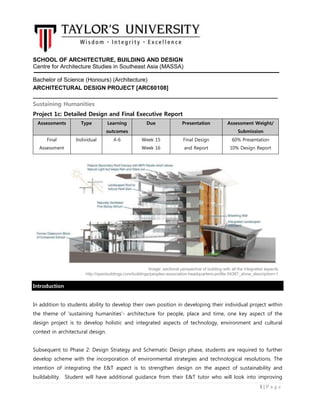 1 | P a g e
SCHOOL OF ARCHITECTURE, BUILDING AND DESIGN
Centre for Architecture Studies in Southeast Asia (MASSA)
Bachelor of Science (Honours) (Architecture)
ARCHITECTURAL DESIGN PROJECT [ARC60108]
Sustaining Humanities
Project 1c: Detailed Design and Final Executive Report
Assessments Type Learning
outcomes
Due Presentation Assessment Weight/
Submission
Final
Assessment
Individual 4-6 Week 15
Week 16
Final Design
and Report
60% Presentation
10% Design Report
yy
`
Introduction
In addition to students ability to develop their own position in developing their individual project within
the theme of ‘sustaining humanities’- architecture for people, place and time, one key aspect of the
design project is to develop holistic and integrated aspects of technology, environment and cultural
context in architectural design.
Subsequent to Phase 2: Design Strategy and Schematic Design phase, students are required to further
develop scheme with the incorporation of environmental strategies and technological resolutions. The
intention of integrating the E&T aspect is to strengthen design on the aspect of sustainability and
buildability. Student will have additional guidance from their E&T tutor who will look into improving
Image: sectional perspective of building with all the integrated aspects
http://openbuildings.com/buildings/peoples-association-headquarters-profile-5438?_show_description=1
 