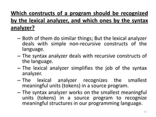 Which constructs of a program should be recognized
by the lexical analyzer, and which ones by the syntax
analyzer?
  – Both of them do similar things; But the lexical analyzer
    deals with simple non-recursive constructs of the
    language.
  – The syntax analyzer deals with recursive constructs of
    the language.
  – The lexical analyzer simplifies the job of the syntax
    analyzer.
  – The lexical analyzer recognizes the smallest
    meaningful units (tokens) in a source program.
  – The syntax analyzer works on the smallest meaningful
    units (tokens) in a source program to recognize
    meaningful structures in our programming language.
                                                          12
 