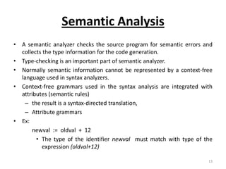 Semantic Analysis
• A semantic analyzer checks the source program for semantic errors and
  collects the type information for the code generation.
• Type-checking is an important part of semantic analyzer.
• Normally semantic information cannot be represented by a context-free
  language used in syntax analyzers.
• Context-free grammars used in the syntax analysis are integrated with
  attributes (semantic rules)
   – the result is a syntax-directed translation,
   – Attribute grammars
• Ex:
      newval := oldval + 12
        • The type of the identifier newval must match with type of the
          expression (oldval+12)

                                                                     13
 