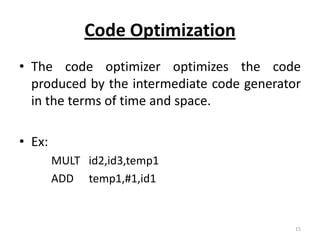Code Optimization
• The code optimizer optimizes the code
  produced by the intermediate code generator
  in the terms of time and space.

• Ex:
        MULT id2,id3,temp1
        ADD temp1,#1,id1


                                            15
 