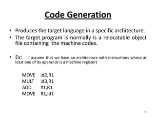 Code Generation
• Produces the target language in a specific architecture.
• The target program is normally is a relocatable object
  file containing the machine codes.

• Ex:     ( assume that we have an architecture with instructions whose at
  least one of its operands is a machine register)


     MOVE      id2,R1
     MULT      id3,R1
     ADD       #1,R1
     MOVE      R1,id1


                                                                        16
 