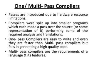 One/ Multi- Pass Compilers
• Passes are introduced due to hardware resource
  limitations.
• Compilers were split up into smaller programs
  which each made a pass over the source (or some
  representation of it) performing some of the
  required analysis and translations.
• One- pass Compilers are easy to write and even
  they are faster than Multi- pass compilers but
  fails in generating a high quality code.
• Multi- pass compilers are the requirements of a
  language & its features.
 