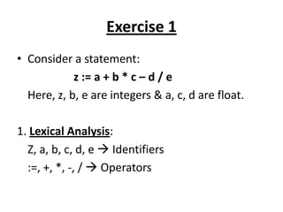 Exercise 1
• Consider a statement:
            z := a + b * c – d / e
  Here, z, b, e are integers & a, c, d are float.

1. Lexical Analysis:
  Z, a, b, c, d, e  Identifiers
  :=, +, *, -, /  Operators
 