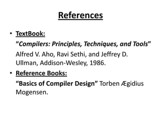 References
• TextBook:
  “Compilers: Principles, Techniques, and Tools”
  Alfred V. Aho, Ravi Sethi, and Jeffrey D.
  Ullman, Addison-Wesley, 1986.
• Reference Books:
  “Basics of Compiler Design” Torben Ægidius
  Mogensen.
 