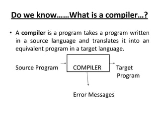 Do we know……What is a compiler…?
• A compiler is a program takes a program written
  in a source language and translates it into an
  equivalent program in a target language.

  Source Program      COMPILER         Target
                                       Program

                      Error Messages
 