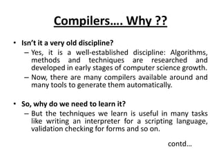 Compilers…. Why ??
• Isn’t it a very old discipline?
   – Yes, it is a well-established discipline: Algorithms,
     methods and techniques are researched and
     developed in early stages of computer science growth.
   – Now, there are many compilers available around and
     many tools to generate them automatically.

• So, why do we need to learn it?
   – But the techniques we learn is useful in many tasks
     like writing an interpreter for a scripting language,
     validation checking for forms and so on.
                                              contd…
 