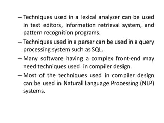 – Techniques used in a lexical analyzer can be used
  in text editors, information retrieval system, and
  pattern recognition programs.
– Techniques used in a parser can be used in a query
  processing system such as SQL.
– Many software having a complex front-end may
  need techniques used in compiler design.
– Most of the techniques used in compiler design
  can be used in Natural Language Processing (NLP)
  systems.
 