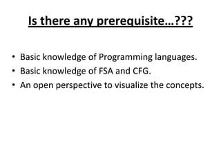 Is there any prerequisite…???

• Basic knowledge of Programming languages.
• Basic knowledge of FSA and CFG.
• An open perspective to visualize the concepts.
 