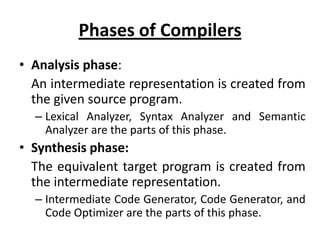 Phases of Compilers
• Analysis phase:
  An intermediate representation is created from
  the given source program.
  – Lexical Analyzer, Syntax Analyzer and Semantic
    Analyzer are the parts of this phase.
• Synthesis phase:
  The equivalent target program is created from
  the intermediate representation.
  – Intermediate Code Generator, Code Generator, and
    Code Optimizer are the parts of this phase.
 