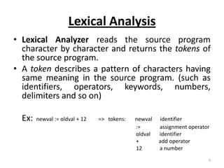 Lexical Analysis
• Lexical Analyzer reads the source program
  character by character and returns the tokens of
  the source program.
• A token describes a pattern of characters having
  same meaning in the source program. (such as
  identifiers, operators, keywords, numbers,
  delimiters and so on)

  Ex:   newval := oldval + 12   => tokens:   newval   identifier
                                             :=       assignment operator
                                             oldval   identifier
                                             +        add operator
                                             12       a number
                                                                        9
 