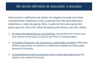 OS VELHOS MÉTODOS DE AVALIAÇÃO: O BALANÇO
Uma maneira rudimentar de avaliar um negócio consiste em tomar
simplesmente o balanço e restar o passivo total do ativo total para
determinar o valor do equity. Aliás, o valor de livros do equity tem
pouco que ver com o fair value do equity, pelo menos, por três razões:
1. Os ativos são registrados ao custo histórico, que geralmente é menor que
seus valores de mercado. O caso do ativo fixo é o exemplo típico.
2. Os Estados Financeiros são vulneráveis as convenções contábeis. Diferentes
práticas para avaliar os inventários e diferentes métodos de depreciação
provocam distorções.
3. A capacidade da empresa para gerar lucros e fluxos de caixa futuros não
aparece nos estados financeiros.
 