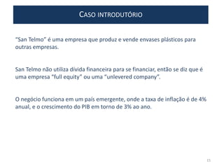 “San Telmo” é uma empresa que produz e vende envases plásticos para
outras empresas.
San Telmo não utiliza dívida financeira para se financiar, então se diz que é
uma empresa “full equity” ou uma “unlevered company”.
O negócio funciona em um país emergente, onde a taxa de inflação é de 4%
anual, e o crescimento do PIB em torno de 3% ao ano.
CASO INTRODUTÓRIO
15
 