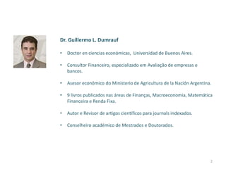 Dr. Guillermo L. Dumrauf
• Doctor en ciencias económicas, Universidad de Buenos Aires.
• Consultor Financeiro, especializado em Avaliação de empresas e
bancos.
• Asesor econômico do Ministerio de Agricultura de la Nación Argentina.
• 9 livros publicados nas áreas de Finanças, Macroeconomia, Matemática
Financeira e Renda Fixa.
• Autor e Revisor de artigos científicos para journals indexados.
• Conselheiro académico de Mestrados e Doutorados.
2
 