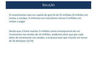 SOLUÇÃO
O investimento neto em capital de giro foi de $5 milhões (6 milhões em
contas a receber, 4 milhones em inventários menos 5 milhões em
contas a pagar.
Sendo que a firma investiu 5 milhões como consequencia de um
incremento nas vendas de 14 milhões, podemos dizer que por cada
dolar de incremento nas vendas, a empresa teve que investir em torno
de 36 dentavos (5/14)
 