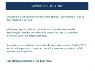 INCOME VS. CASH FLOW
Enquanto o lucro líquido histórico é uma opiniao – entre muitas – o cash
flow histórico é um fato.
não importa quais práticas contábeis foram usadas (métodos de
depreciação, métodos de avliacao de inventários, etc.), o cash flow
histórico nunca será afetado por elas.
Suponha por um instante, que o valor de livros dos stocks ao final de 2011
foi distorcido por uma convencao contábil e seu valor aumentou de 24
milhões para 34 milhões.
Essa alteracao modifica o Free Cash Flow?
37
 